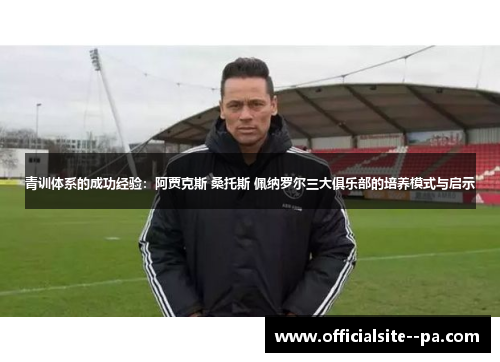 青训体系的成功经验：阿贾克斯 桑托斯 佩纳罗尔三大俱乐部的培养模式与启示